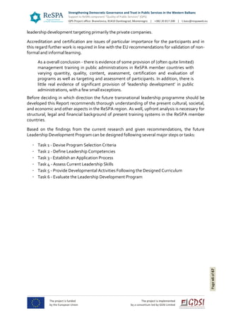 Pageviiof67
leadership development targeting primarily the private companies.
Accreditation and certification are issues of particular importance for the participants and in
this regard further work is required in line with the EU recommendations for validation of non-
formal and informal learning.
As a overall conclusion - there is evidence of some provision of (often quite limited)
management training in public administrations in ReSPA member countries with
varying quantity, quality, content, assessment, certification and evaluation of
programs as well as targeting and assessment of participants. In addition, there is
little real evidence of significant provision of ‘leadership development’ in public
administrations, with a few small exceptions.
Before deciding in which direction the future transnational leadership programme should be
developed this Report recommends thorough understanding of the present cultural, societal,
and economic and other aspects in the ReSPA region. As well, upfront analysis is necessary for
structural, legal and financial background of present training systems in the ReSPA member
countries.
Based on the findings from the current research and given recommendations, the future
Leadership Development Program can be designed following several major steps or tasks:
Task 1 - Devise Program Selection Criteria
Task 2 - Define Leadership Competencies
Task 3 - Establish an Application Process
Task 4 - Assess Current Leadership Skills
Task 5 - Provide Developmental Activities Following the Designed Curriculum
Task 6 - Evaluate the Leadership Development Program
 