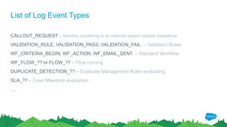 List of Log Event Types
CALLOUT_REQUEST – Sending something to an external system outside Salesforce
VALIDATION_RULE, VALIDATION_PASS, VALIDATION_FAIL – Validation Rules
WF_CRITERIA_BEGIN, WF_ACTION, WF_EMAIL_SENT – Standard Workflow
WF_FLOW_?? or FLOW_?? – Flow running
DUPLICATE_DETECTION_?? – Duplicate Management Rules evaluating
SLA_?? – Case Milestone evaluation
…
 