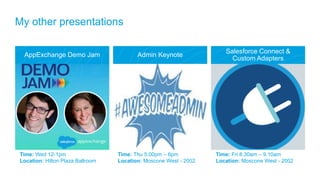 AppExchange Demo Jam Admin Keynote
Salesforce Connect &
Custom Adapters
Time: Fri 8.30am – 9.10am
Location: Moscone West - 2002
Time: Wed 12-1pm
Location: Hilton Plaza Ballroom
Time: Thu 5.00pm – 6pm
Location: Moscone West - 2002
My other presentations
 