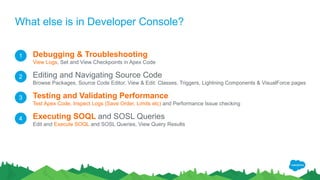 What else is in Developer Console?
Debugging & Troubleshooting
View Logs, Set and View Checkpoints in Apex Code
Editing and Navigating Source Code
Browse Packages, Source Code Editor, View & Edit: Classes, Triggers, Lightning Components & VisualForce pages
Testing and Validating Performance
Test Apex Code, Inspect Logs (Save Order, Limits etc) and Performance Issue checking
Executing SOQL and SOSL Queries
Edit and Execute SOQL and SOSL Queries, View Query Results
1
2
3
4
 