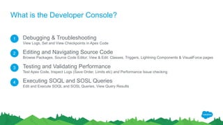 What is the Developer Console?
Debugging & Troubleshooting
View Logs, Set and View Checkpoints in Apex Code
Editing and Navigating Source Code
Browse Packages, Source Code Editor, View & Edit: Classes, Triggers, Lightning Components & VisualForce pages
Testing and Validating Performance
Test Apex Code, Inspect Logs (Save Order, Limits etc) and Performance Issue checking
Executing SOQL and SOSL Queries
Edit and Execute SOQL and SOSL Queries, View Query Results
1
2
3
4
 