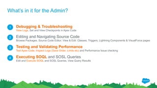 What’s in it for the Admin?
Debugging & Troubleshooting
View Logs, Set and View Checkpoints in Apex Code
Editing and Navigating Source Code
Browse Packages, Source Code Editor, View & Edit: Classes, Triggers, Lightning Components & VisualForce pages
Testing and Validating Performance
Test Apex Code, Inspect Logs (Save Order, Limits etc) and Performance Issue checking
Executing SOQL and SOSL Queries
Edit and Execute SOQL and SOSL Queries, View Query Results
1
2
3
4
 