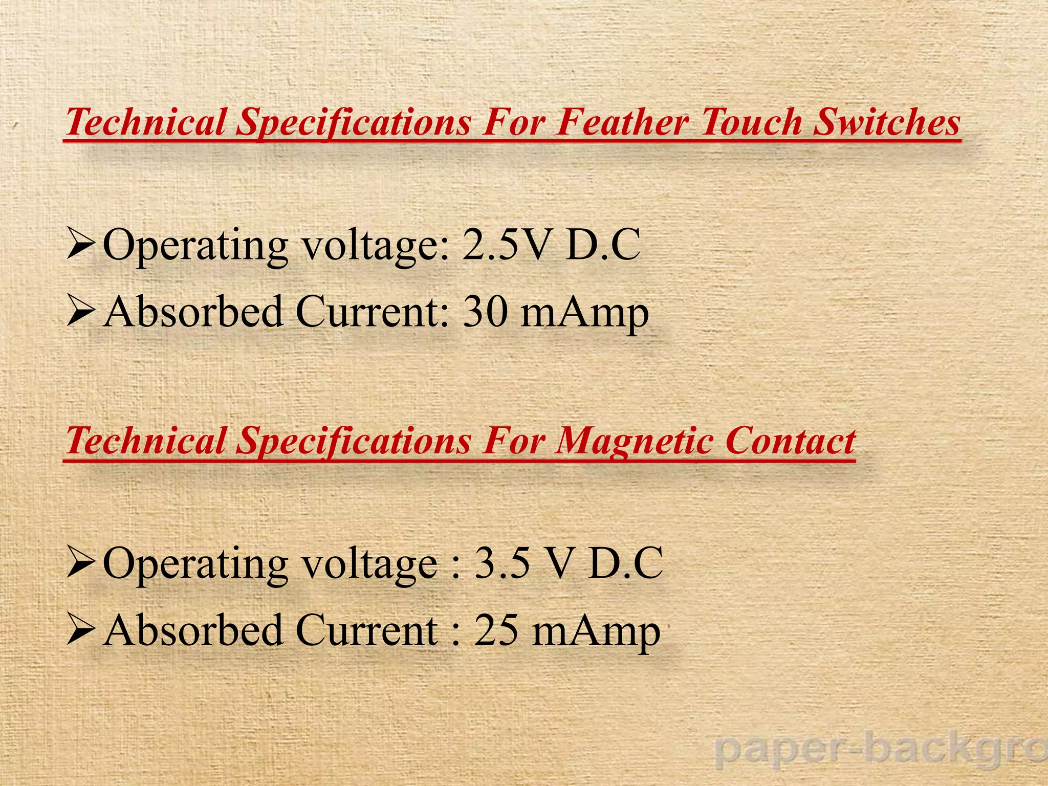 Technical Specifications For Feather Touch Switches
Operating voltage: 2.5V D.C
Absorbed Current: 30 mAmp
Technical Specifications For Magnetic Contact
Operating voltage : 3.5 V D.C
Absorbed Current : 25 mAmp
 