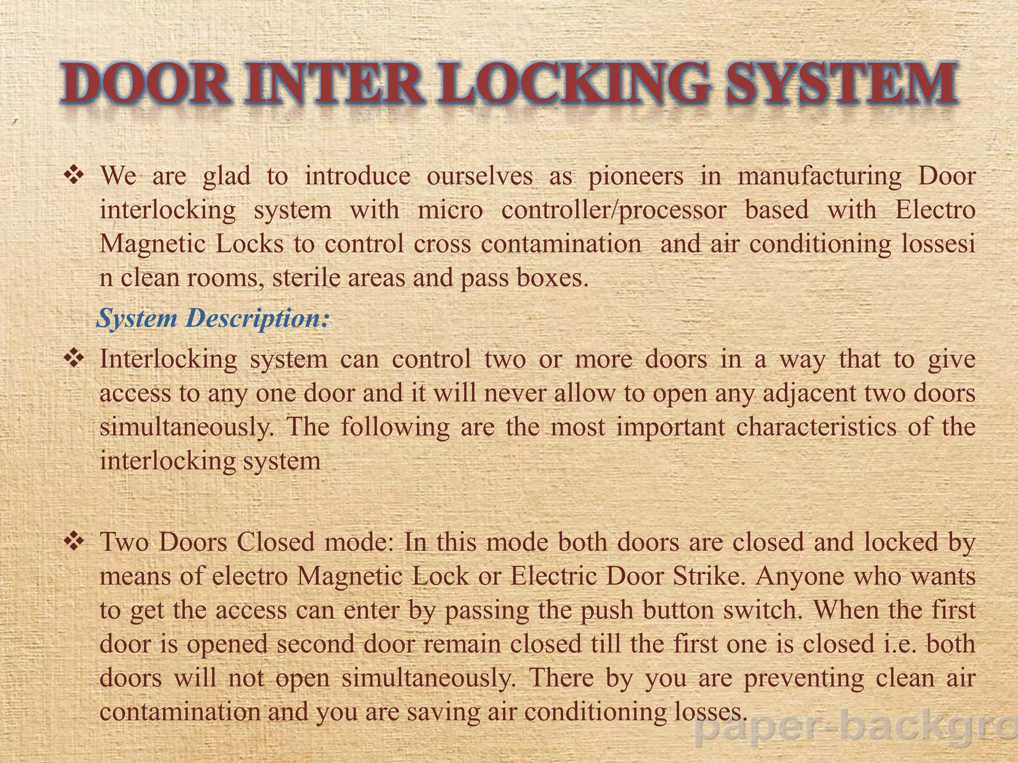 We are glad to introduce ourselves as pioneers in manufacturing Door
interlocking system with micro controller/processor based with Electro
Magnetic Locks to control cross contamination and air conditioning lossesi
n clean rooms, sterile areas and pass boxes.
System Description:
 Interlocking system can control two or more doors in a way that to give
access to any one door and it will never allow to open any adjacent two doors
simultaneously. The following are the most important characteristics of the
interlocking system
 Two Doors Closed mode: In this mode both doors are closed and locked by
means of electro Magnetic Lock or Electric Door Strike. Anyone who wants
to get the access can enter by passing the push button switch. When the first
door is opened second door remain closed till the first one is closed i.e. both
doors will not open simultaneously. There by you are preventing clean air
contamination and you are saving air conditioning losses.
 