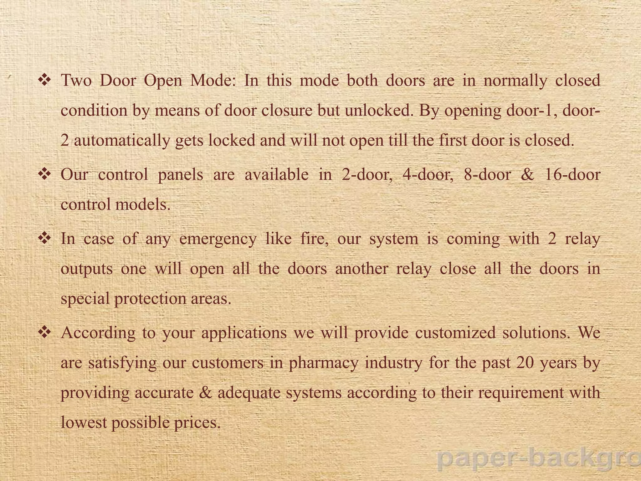  Two Door Open Mode: In this mode both doors are in normally closed
condition by means of door closure but unlocked. By opening door-1, door-
2 automatically gets locked and will not open till the first door is closed.
 Our control panels are available in 2-door, 4-door, 8-door & 16-door
control models.
 In case of any emergency like fire, our system is coming with 2 relay
outputs one will open all the doors another relay close all the doors in
special protection areas.
 According to your applications we will provide customized solutions. We
are satisfying our customers in pharmacy industry for the past 20 years by
providing accurate & adequate systems according to their requirement with
lowest possible prices.
 