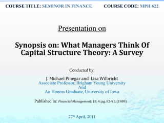 COURSE TITLE: SEMINOR IN FINANCE COURSE CODE: MPH 622
Presentation on
Synopsis on: What Managers Think Of
Capital Structure Theory: A Survey
Conducted by:
J. Michael Pinegar and Lisa Wilbricht
Associate Professor, Brigham Young University
And
An Honors Graduate, University of Iowa
Published in: Financial Management; 18, 4; pg. 82-91. (1989)
27th April, 2011
 
