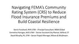 Navigating FEMA’s Community Rating System (CRS) to Reduce Flood Insurance Premiums and Build Coastal Resilience 
Darrin Punchard, AICP, CFM – Principal Consultant, MWH Global 
Emmeline Harrigan, AICP, CFM – former Assistant City Planner, Milford, CT 
David Murphy, PE, CFM – Senior Project Manager, Milone & MacBroom  
