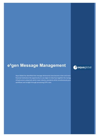 e²gen Message Management
Aqua Global has identified that message dictionaries have become richer and more reusable; this fact gives
financial institutions the opportunity to use e2gen to help fuse together the management of their messaging
infrastructure using tools which meet industry standards whilst simultaneously proving flexibility in defining
workflows and straight through processing (STP) rules.
 