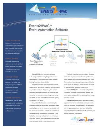 Events2HVAC™
                                      Event Automation Software

EVENT AUTOMATION

Equipment in each room is

controlled directly from the event/

room scheduled event informa-
                                                                                    Minimize Labor
tion. No more manual coordina-                                                  Maximize Energy Savings
tion with facility managers.



ENERGY SAVINGS

Automated scheduling of

equipment can create significant

energy savings for your facility.

You will use energy only in

rooms that are in use.
                                          Events2HVAC event automation software                     This leads to another common problem. Because

LABOR SAVINGS                         is the energy and labor saving bridge between your        of the labor required to keep schedules synchronized,

Automated scheduling of               facility’s event or room reservation system and your      some facilities resort to turning systems on prior to the

equipment will free up your           Building Automation System (BAS).                         first event, and leaving everything running until the final

facility management staff from            In a traditional setup, these two systems operate     event for the day. Energy is wasted because the facility

coordinating with event               independently, with manual interaction and coordination   is heating, cooling, or lighting empty rooms.

managers and manual                   required between them. The event system contains              Events2HVAC offers a solution to both problems.

equipment scheduling.                 information about the events that are scheduled, the      Successful automated synchronization between your

                                      rooms that are booked, and when things need to hap-       event system and your BAS can yield significant energy

F L E XI B L E C O N T R O L          pen. While the BAS controls the environment, lighting,    and labor savings.

Define exactly how you want           and security in the facility.                                 Events2HVAC allows you to setup and configure

your equipment to be adjusted or          One problem facilities face is coordinating the       equipment that will be controlled by scheduled events.

controlled during the event.          scheduled events with the facilities personnel to make    Once the equipment has been setup in the application

Chain multiple commands to            sure the lights are on, the rooms are comfortable, and    and the appropriate actions have been defined, the

multiple devices.                     the necessary equipment is setup for an event. This is    daily scheduled events will automatically command your

                                      typically a manual process prone to mistakes. For a       BAS to respond to those events.

                                      facility that is booking multiple rooms on an hourly or

                                      daily basis, keeping BAS schedules synchronized with

                                      event schedules can be a time-consuming job.
 