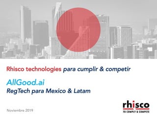 www.rhisco.com© Rhisco Group
An Overview
Rhisco technologies para cumplir & competir
AllGood.ai
RegTech para Mexico & Latam
Noviembre 2019
 