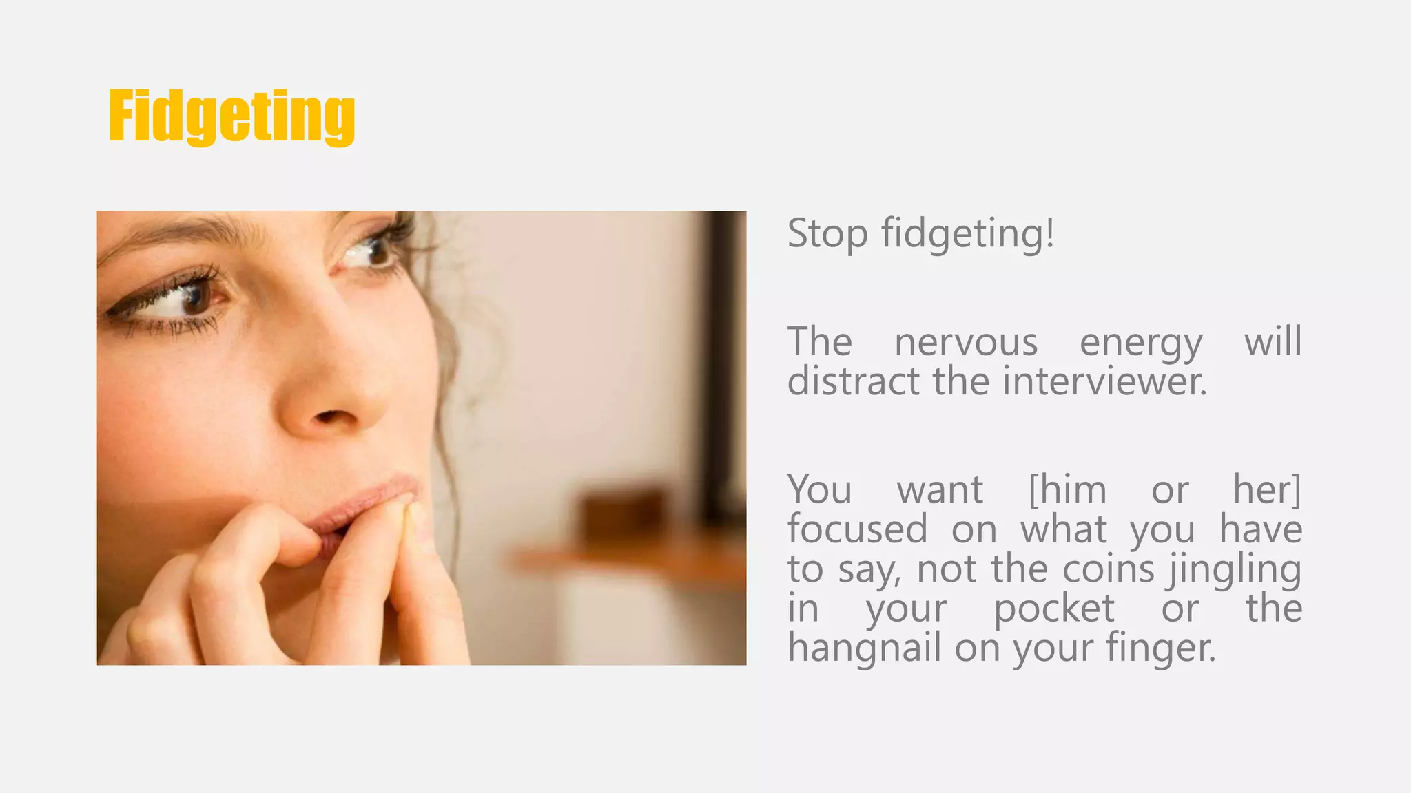 Fidgeting 
Stop fidgeting! 
The nervous energy will 
distract the interviewer. 
You want [him or her] 
focused on what you have 
to say, not the coins jingling 
in your pocket or the 
hangnail on your finger. 
 