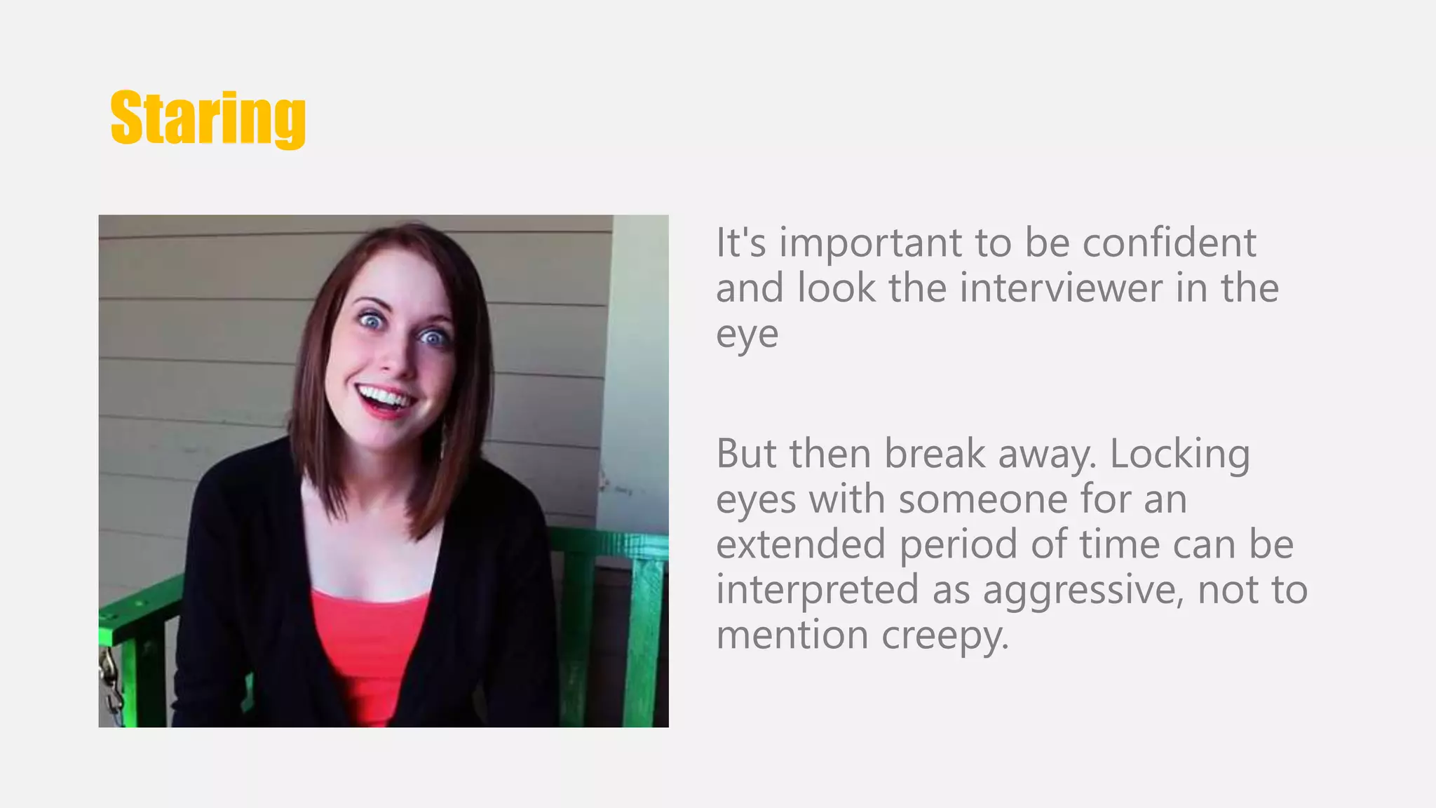 Staring 
It's important to be confident 
and look the interviewer in the 
eye 
But then break away. Locking 
eyes with someone for an 
extended period of time can be 
interpreted as aggressive, not to 
mention creepy. 
 