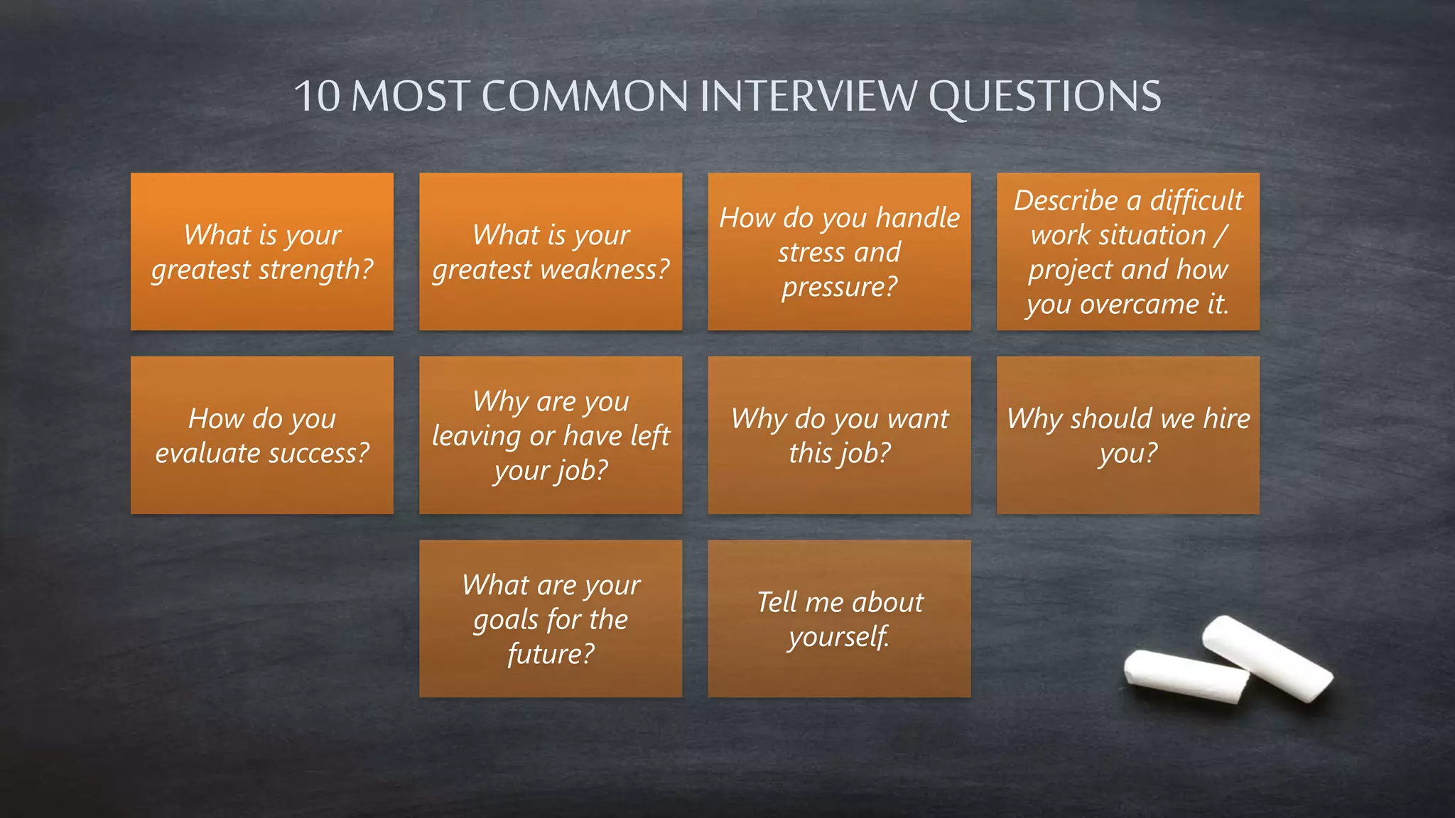 10 MOST COMMON INTERVIEW QUESTIONS 
What is your 
greatest strength? 
What is your 
greatest weakness? 
How do you handle 
stress and 
pressure? 
Describe a difficult 
work situation / 
project and how 
you overcame it. 
How do you 
evaluate success? 
Why are you 
leaving or have left 
your job? 
Why do you want 
this job? 
Why should we hire 
you? 
What are your 
goals for the 
future? 
Tell me about 
yourself. 
 