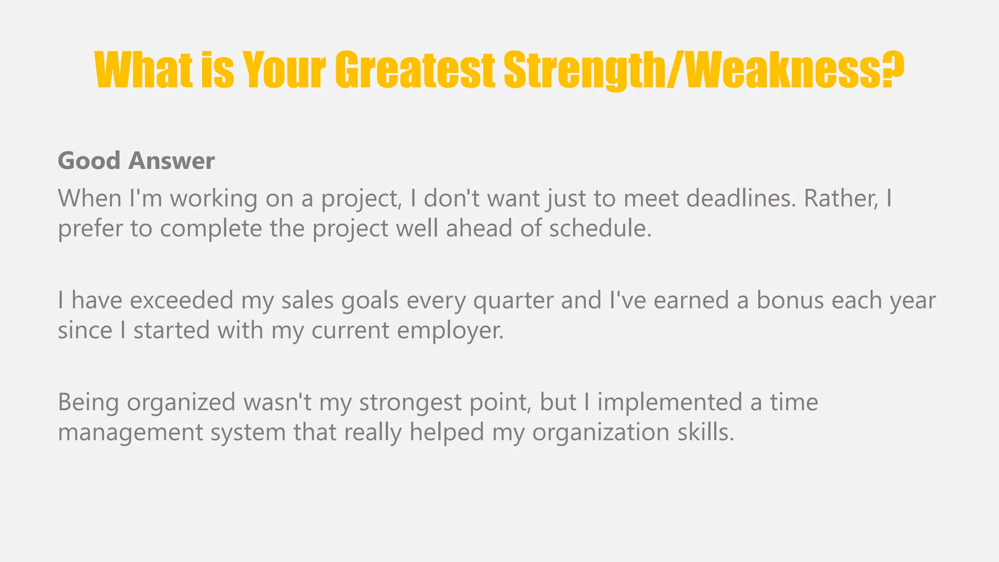 What is Your Greatest Strength/Weakness? 
Good Answer 
When I'm working on a project, I don't want just to meet deadlines. Rather, I 
prefer to complete the project well ahead of schedule. 
I have exceeded my sales goals every quarter and I've earned a bonus each year 
since I started with my current employer. 
Being organized wasn't my strongest point, but I implemented a time 
management system that really helped my organization skills. 
 
