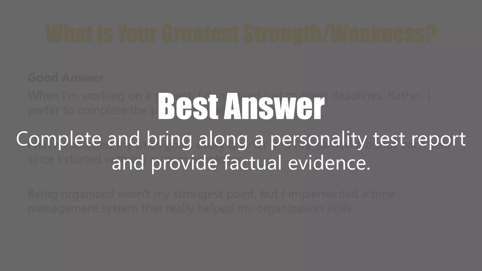 What is Your Greatest Strength/Weakness? 
Good Answer 
When I'm working on a project, I don't want just to meet deadlines. Rather, I 
prefer to complete the project well ahead of schedule. 
Best Answer 
Complete and bring along a personality test report 
I have exceeded my sales goals every quarter and I've earned a bonus each year 
since I started with my current employer. 
and provide factual evidence. 
Being organized wasn't my strongest point, but I implemented a time 
management system that really helped my organization skills. 
 