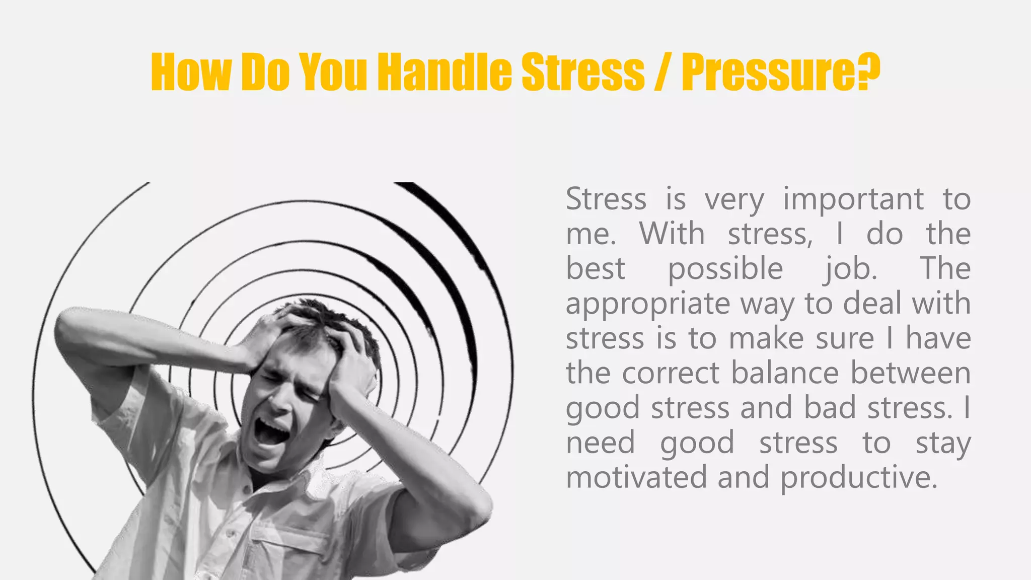 How Do You Handle Stress / Pressure? 
Stress is very important to 
me. With stress, I do the 
best possible job. The 
appropriate way to deal with 
stress is to make sure I have 
the correct balance between 
good stress and bad stress. I 
need good stress to stay 
motivated and productive. 
 