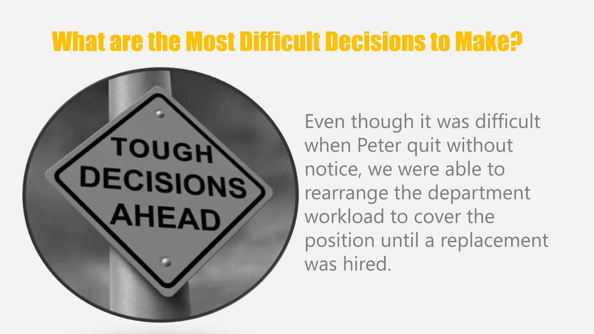 What are the Most Difficult Decisions to Make? 
Even though it was difficult 
when Peter quit without 
notice, we were able to 
rearrange the department 
workload to cover the 
position until a replacement 
was hired. 
 