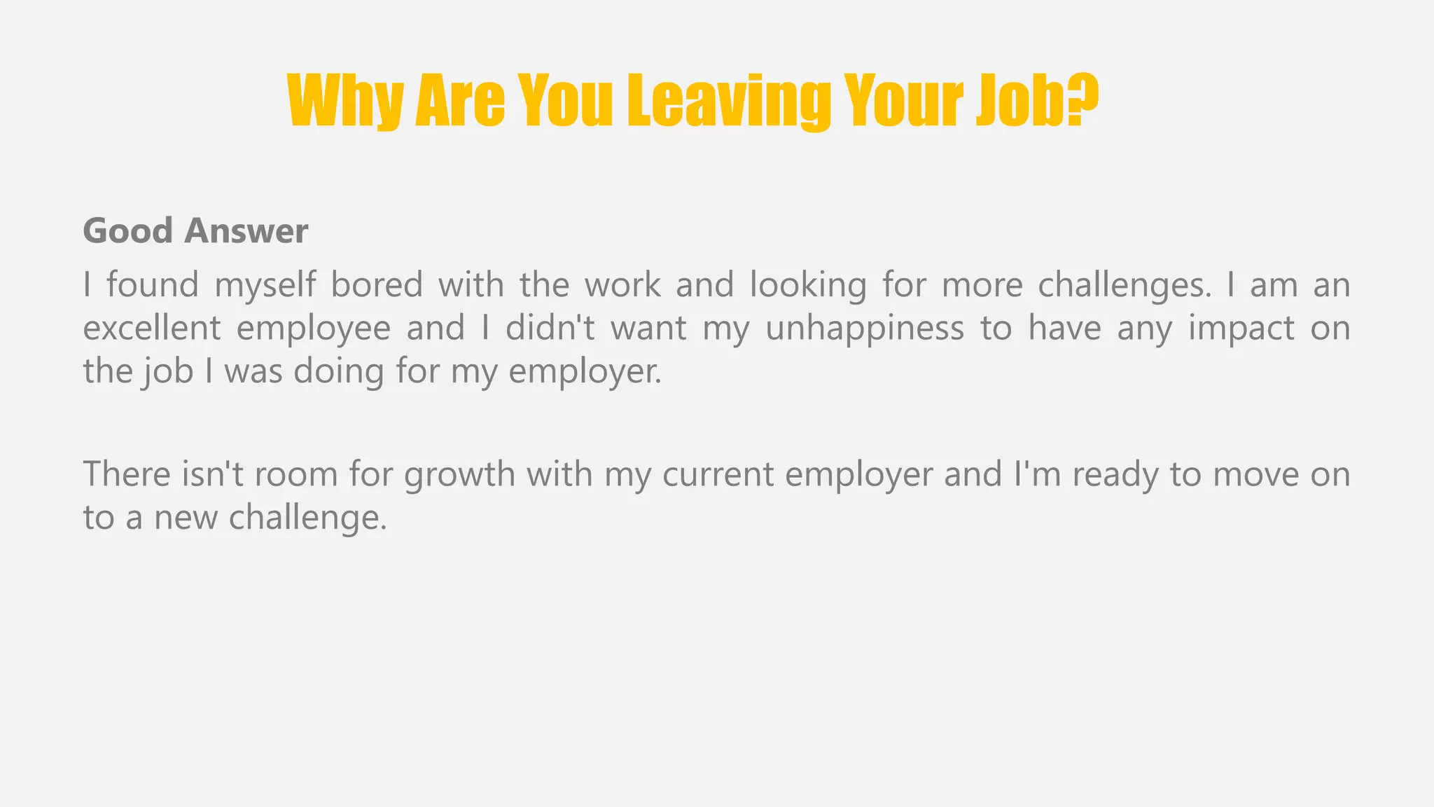 Why Are You Leaving Your Job? 
Good Answer 
I found myself bored with the work and looking for more challenges. I am an 
excellent employee and I didn't want my unhappiness to have any impact on 
the job I was doing for my employer. 
There isn't room for growth with my current employer and I'm ready to move on 
to a new challenge. 
 