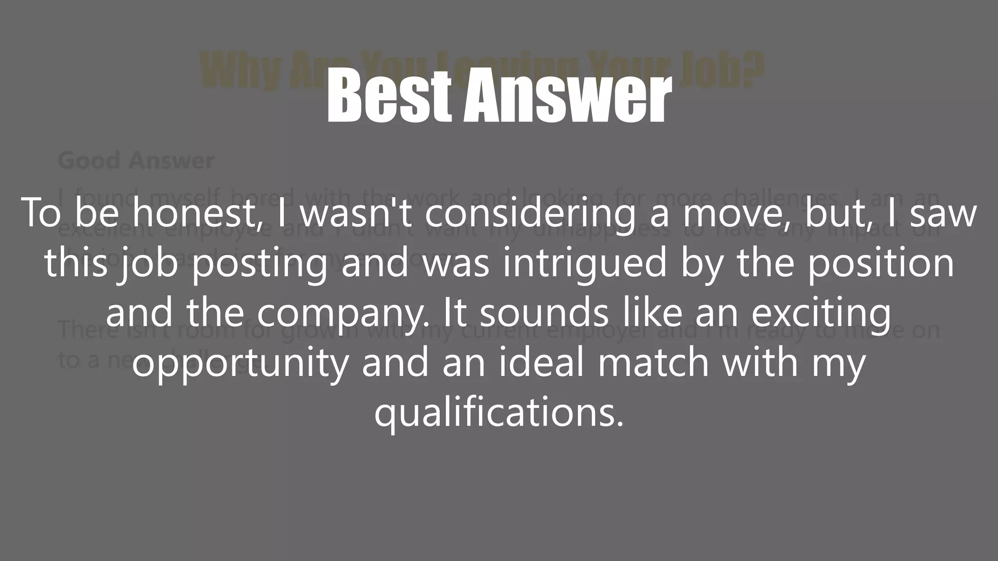 Why Are You Leaving Your Job? 
Best Answer 
Good Answer 
I found myself bored with the work and looking for more challenges. I am an 
excellent employee and I didn't want my unhappiness to have any impact on 
the job I was doing for my employer. 
To be honest, I wasn't considering a move, but, I saw 
this job posting and was intrigued by the position 
and the company. It sounds like an exciting 
opportunity and an ideal match with my 
There isn't room for growth with my current employer and I'm ready to move on 
to a new challenge. 
qualifications. 
 