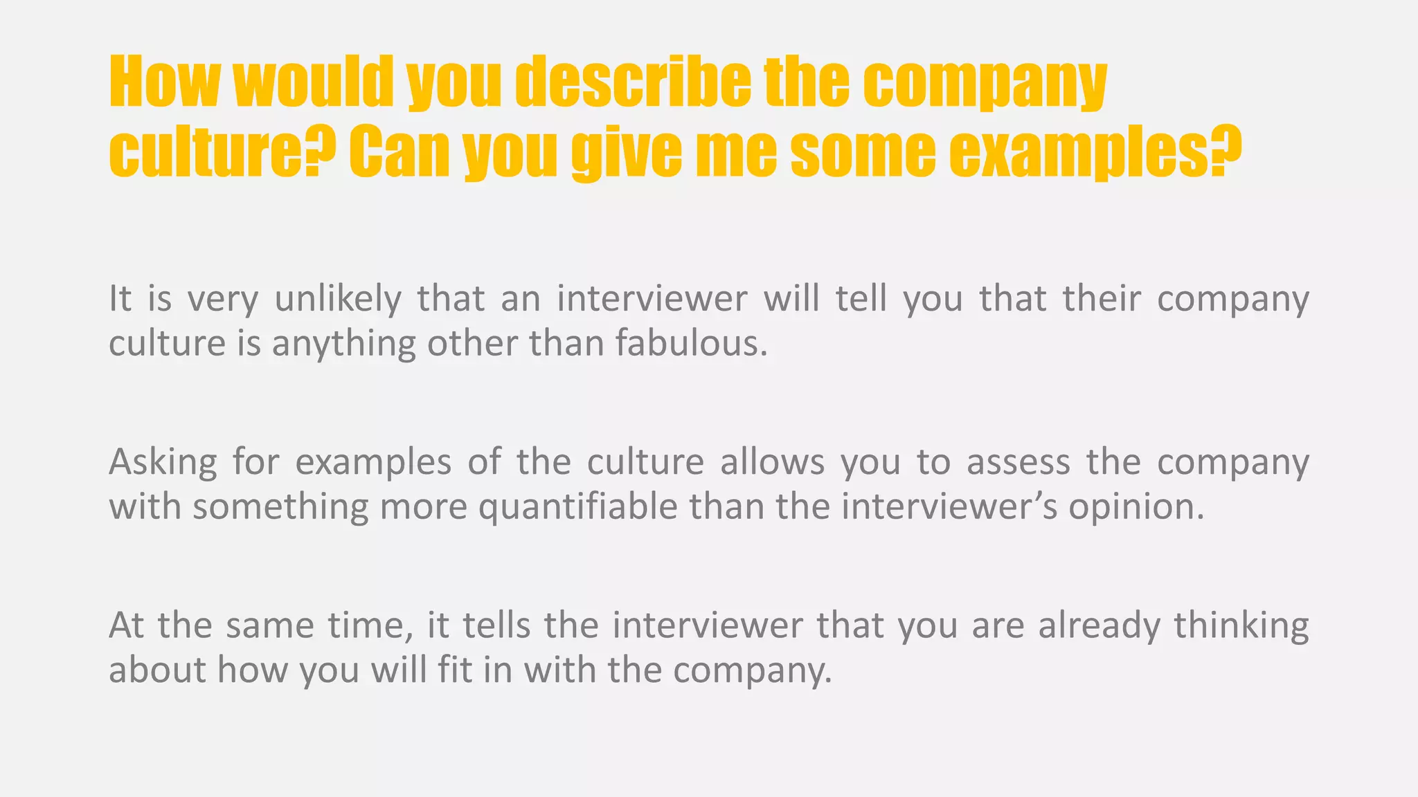 How would you describe the company 
culture? Can you give me some examples? 
It is very unlikely that an interviewer will tell you that their company 
culture is anything other than fabulous. 
Asking for examples of the culture allows you to assess the company 
with something more quantifiable than the interviewer’s opinion. 
At the same time, it tells the interviewer that you are already thinking 
about how you will fit in with the company. 
 