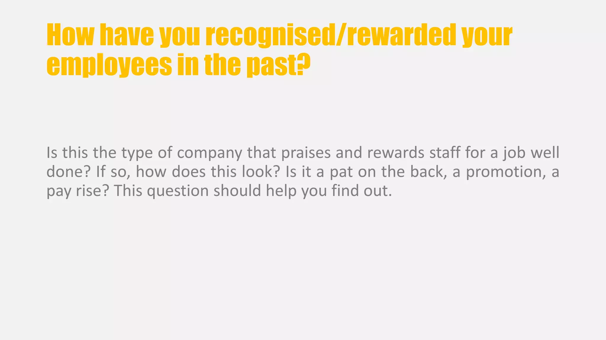 How have you recognised/rewarded your 
employees in the past? 
Is this the type of company that praises and rewards staff for a job well 
done? If so, how does this look? Is it a pat on the back, a promotion, a 
pay rise? This question should help you find out. 
 
