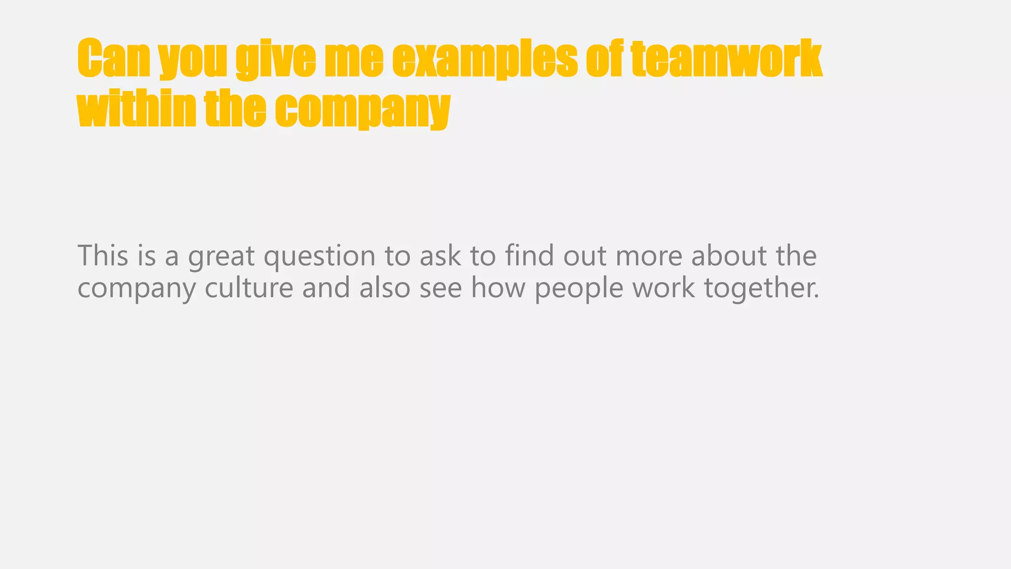 Can you give me examples of teamwork 
within the company 
This is a great question to ask to find out more about the 
company culture and also see how people work together. 
 