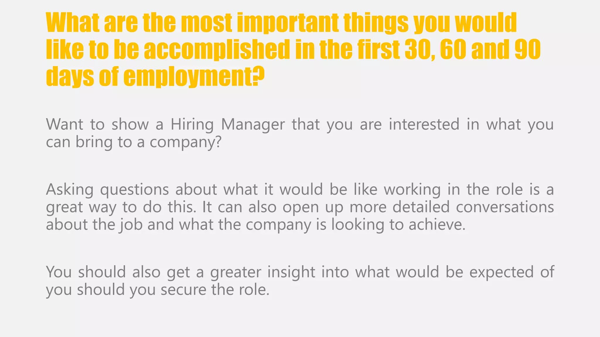 What are the most important things you would 
like to be accomplished in the first 30, 60 and 90 
days of employment? 
Want to show a Hiring Manager that you are interested in what you 
can bring to a company? 
Asking questions about what it would be like working in the role is a 
great way to do this. It can also open up more detailed conversations 
about the job and what the company is looking to achieve. 
You should also get a greater insight into what would be expected of 
you should you secure the role. 
 