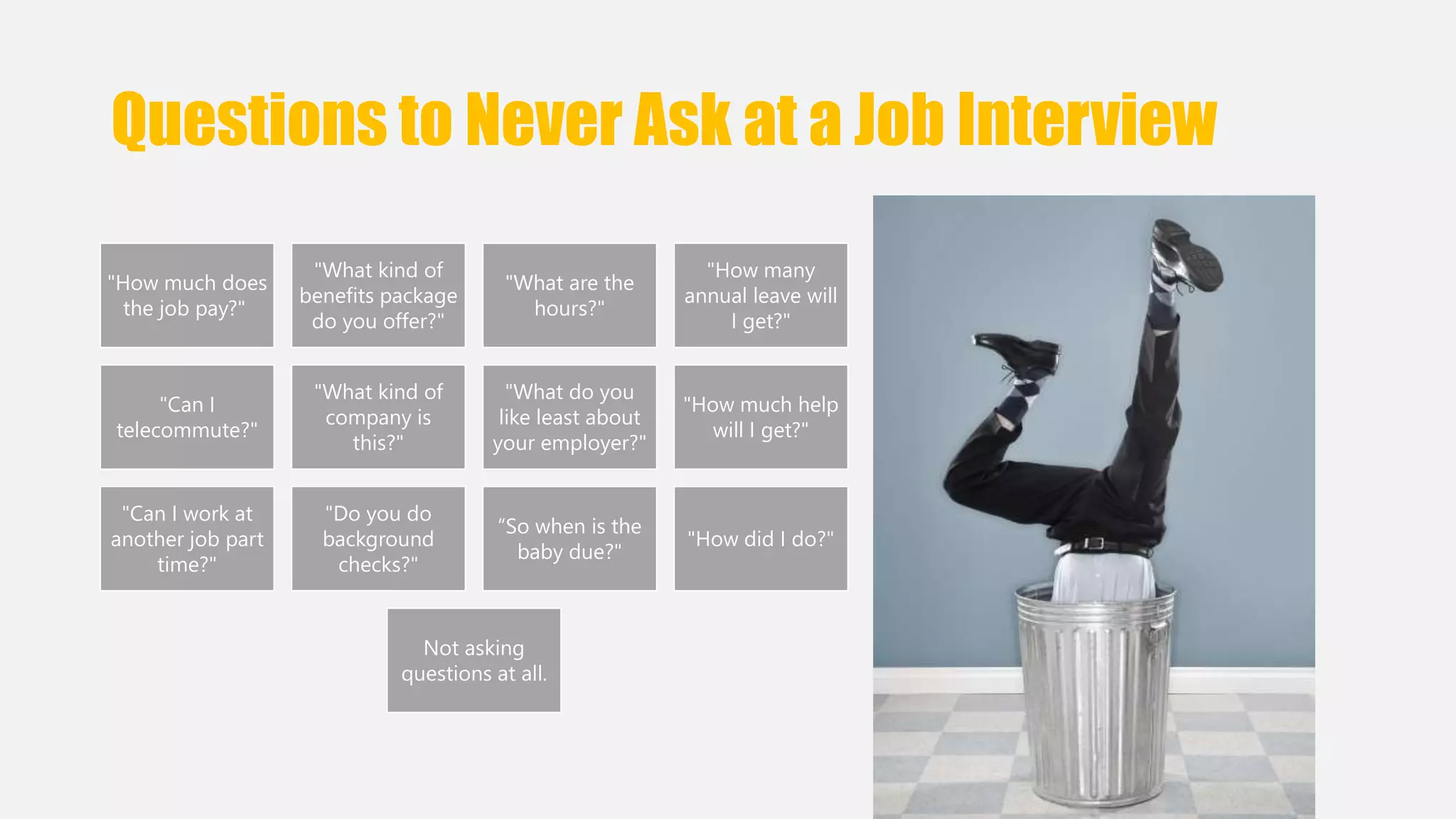 Questions to Never Ask at a Job Interview 
"How much does 
the job pay?" 
"What kind of 
benefits package 
do you offer?" 
"What are the 
hours?" 
"How many 
annual leave will 
I get?" 
"Can I 
telecommute?" 
"What kind of 
company is 
this?" 
"What do you 
like least about 
your employer?" 
"How much help 
will I get?" 
"Can I work at 
another job part 
time?" 
"Do you do 
background 
checks?" 
“So when is the 
baby due?" 
"How did I do?" 
Not asking 
questions at all. 
 