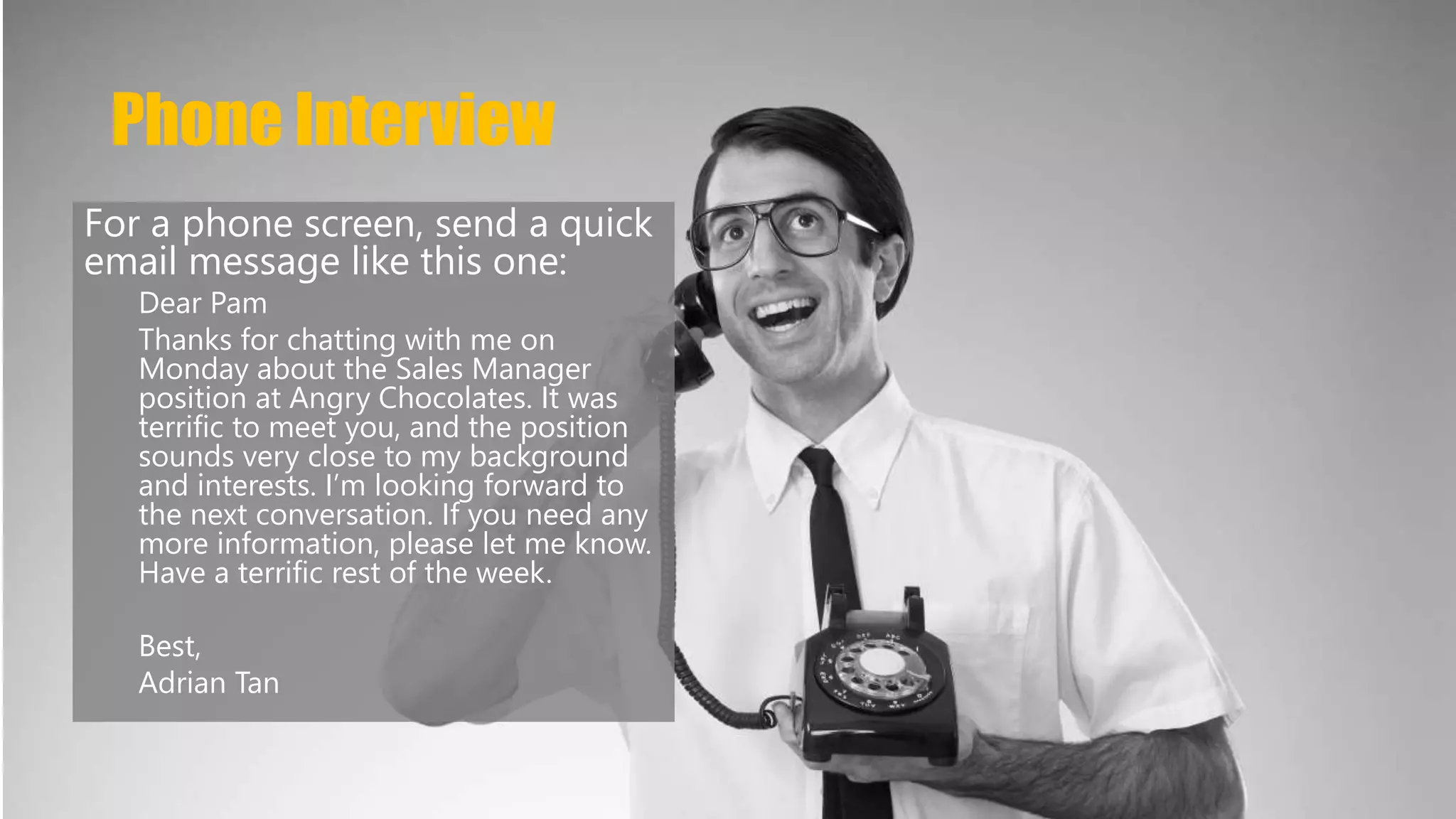 Phone Interview 
For a phone screen, send a quick 
email message like this one: 
Dear Pam 
Thanks for chatting with me on 
Monday about the Sales Manager 
position at Angry Chocolates. It was 
terrific to meet you, and the position 
sounds very close to my background 
and interests. I’m looking forward to 
the next conversation. If you need any 
more information, please let me know. 
Have a terrific rest of the week. 
Best, 
Adrian Tan 
 