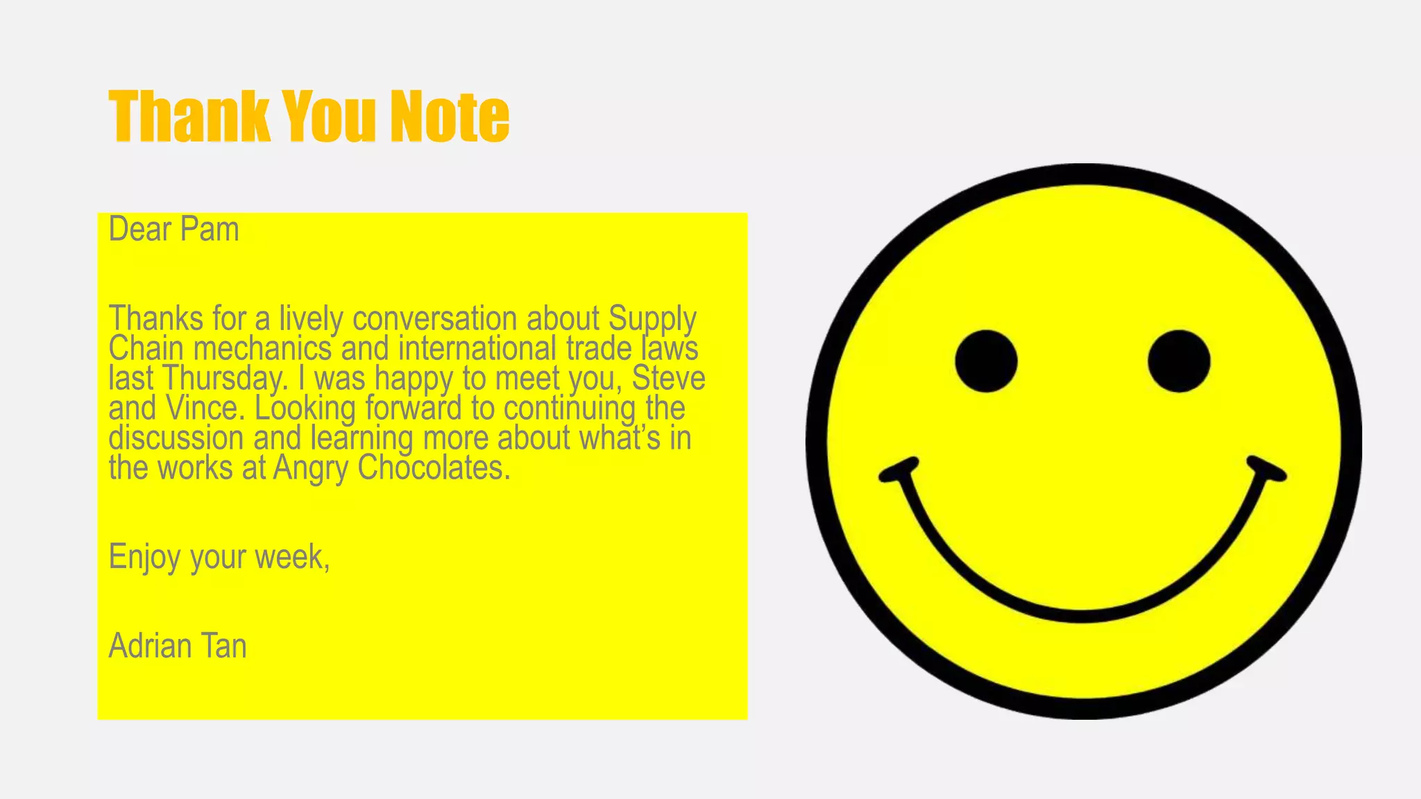 Thank You Note 
Dear Pam 
Thanks for a lively conversation about Supply 
Chain mechanics and international trade laws 
last Thursday. I was happy to meet you, Steve 
and Vince. Looking forward to continuing the 
discussion and learning more about what’s in 
the works at Angry Chocolates. 
Enjoy your week, 
Adrian Tan 
 