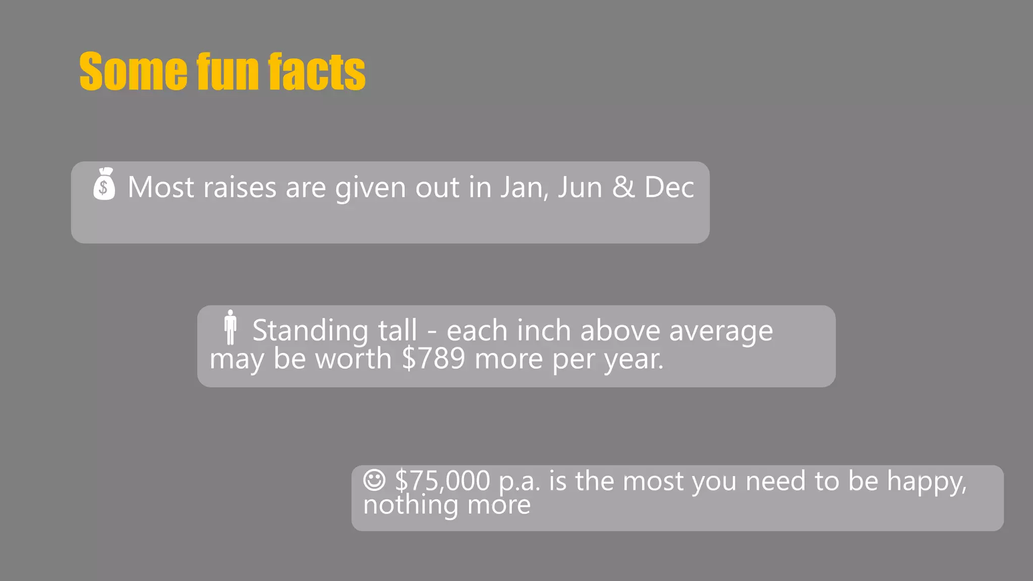 Some fun facts 
Most raises are given out in Jan, Jun & Dec 
Standing tall - each inch above average 
may be worth $789 more per year. 
 $75,000 p.a. is the most you need to be happy, 
nothing more 
 