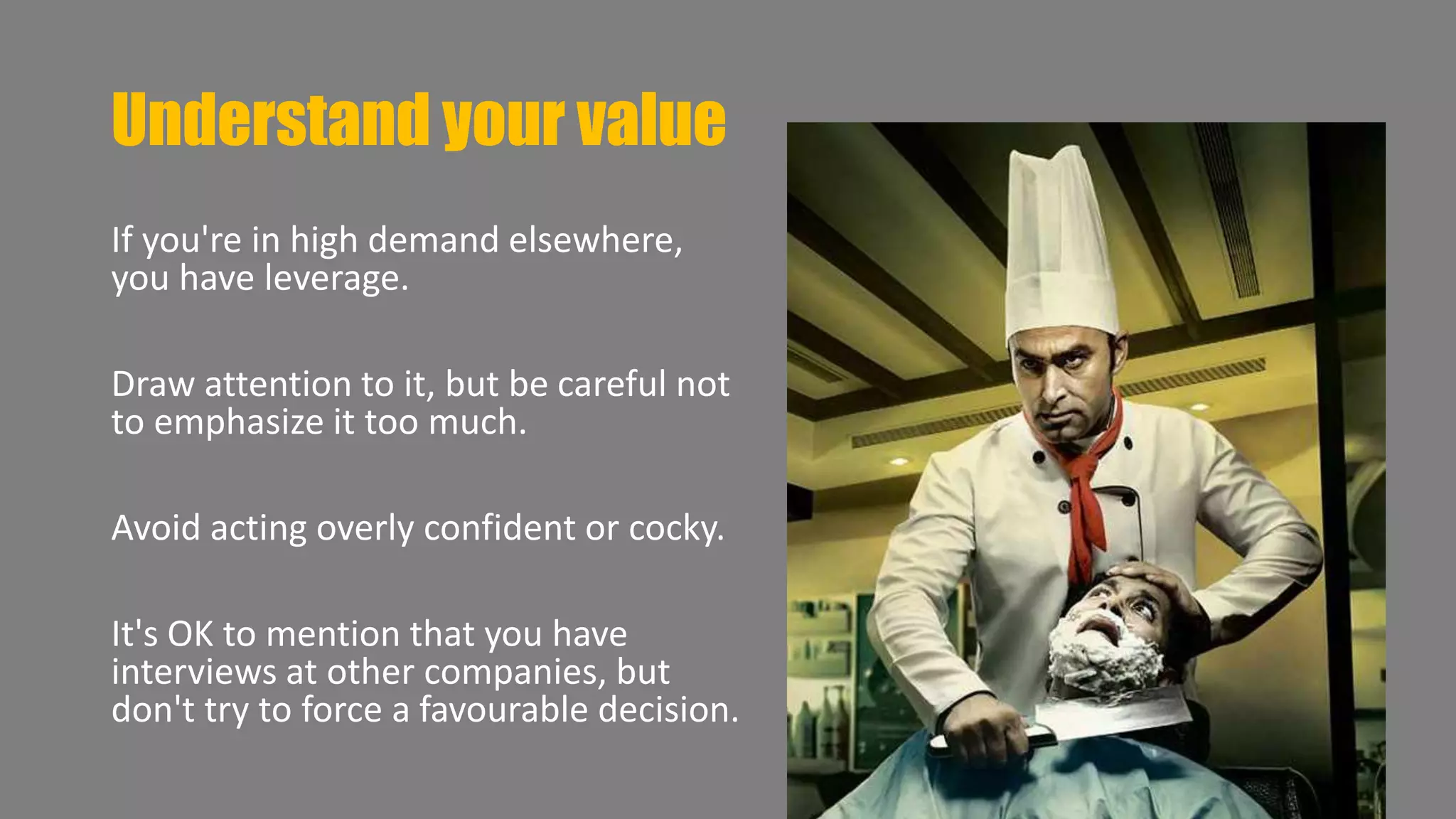 Understand your value 
If you're in high demand elsewhere, 
you have leverage. 
Draw attention to it, but be careful not 
to emphasize it too much. 
Avoid acting overly confident or cocky. 
It's OK to mention that you have 
interviews at other companies, but 
don't try to force a favourable decision. 
 