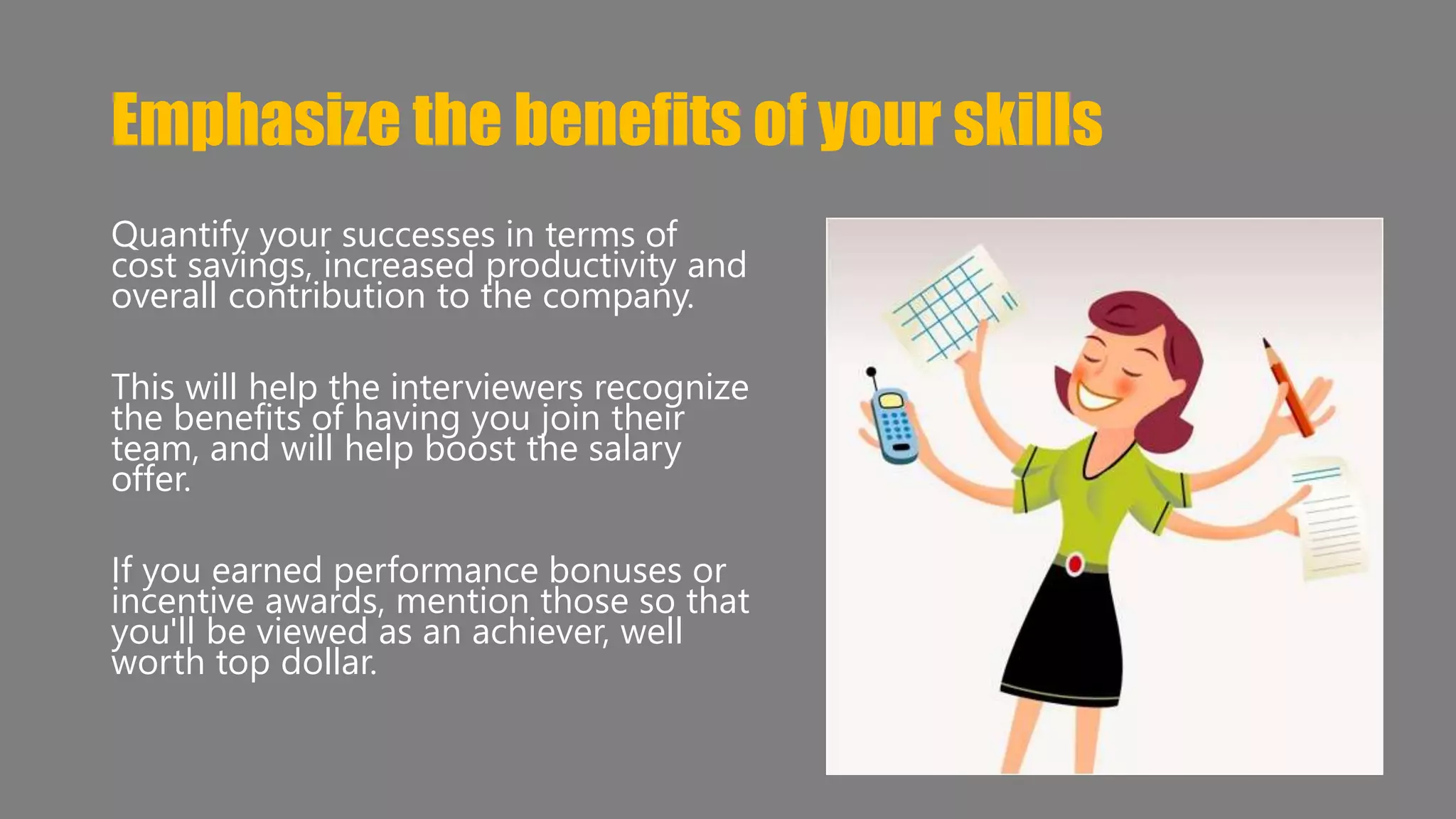 Emphasize the benefits of your skills 
Quantify your successes in terms of 
cost savings, increased productivity and 
overall contribution to the company. 
This will help the interviewers recognize 
the benefits of having you join their 
team, and will help boost the salary 
offer. 
If you earned performance bonuses or 
incentive awards, mention those so that 
you'll be viewed as an achiever, well 
worth top dollar. 
 