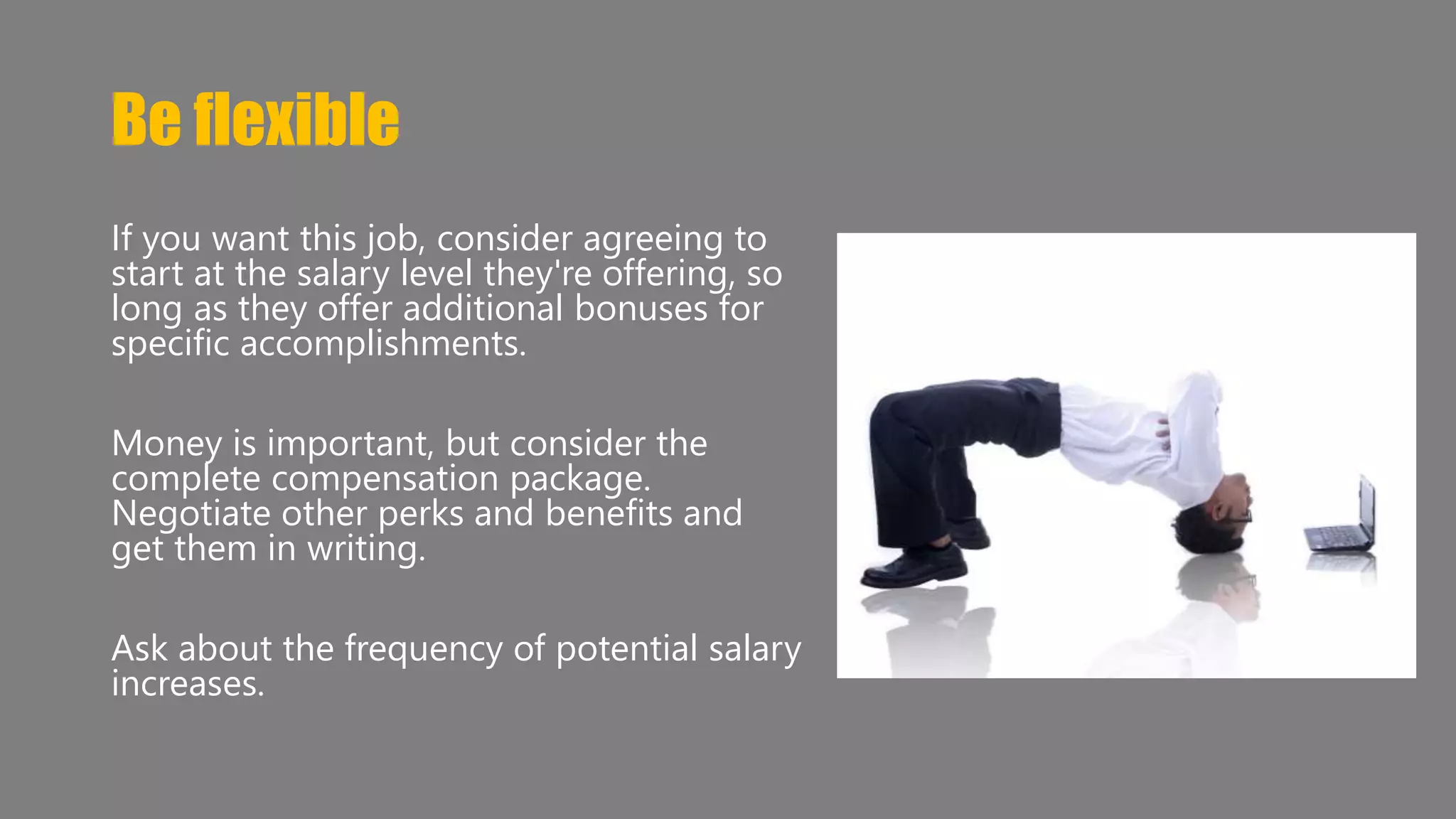 Be flexible 
If you want this job, consider agreeing to 
start at the salary level they're offering, so 
long as they offer additional bonuses for 
specific accomplishments. 
Money is important, but consider the 
complete compensation package. 
Negotiate other perks and benefits and 
get them in writing. 
Ask about the frequency of potential salary 
increases. 
 