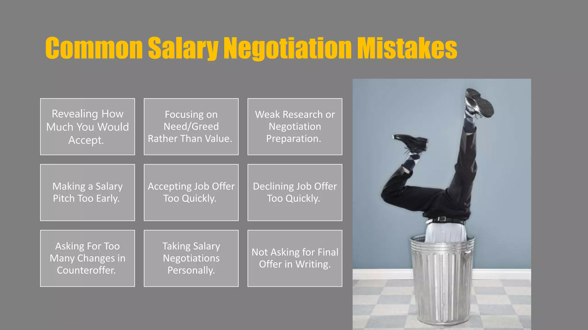 Common Salary Negotiation Mistakes 
Revealing How 
Much You Would 
Accept. 
Focusing on 
Need/Greed 
Rather Than Value. 
Weak Research or 
Negotiation 
Preparation. 
Making a Salary 
Pitch Too Early. 
Accepting Job Offer 
Too Quickly. 
Declining Job Offer 
Too Quickly. 
Asking For Too 
Many Changes in 
Counteroffer. 
Taking Salary 
Negotiations 
Personally. 
Not Asking for Final 
Offer in Writing. 
 