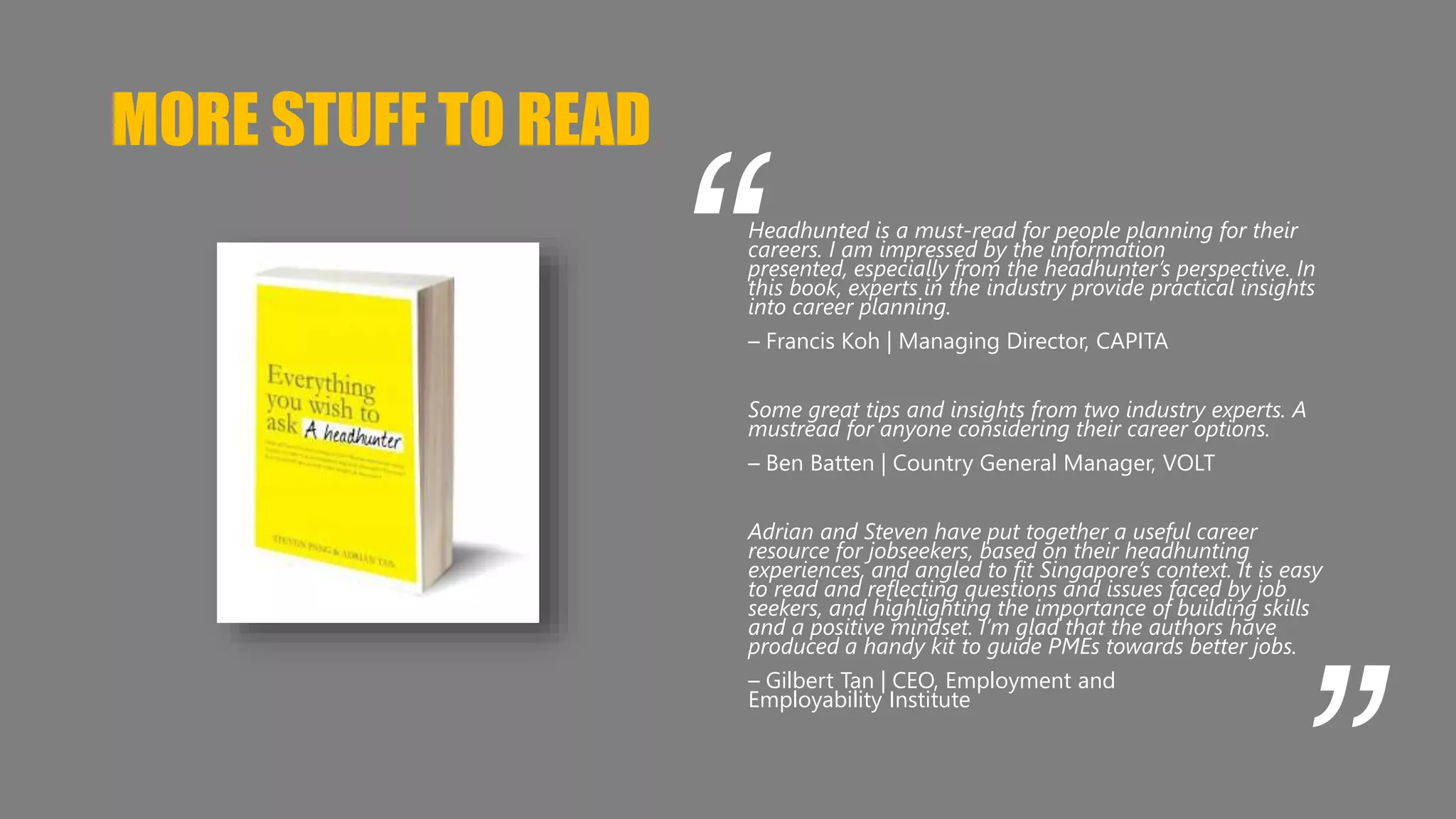 MORE STUFF TO READ 
“ 
Headhunted is a must-read for people planning for their 
careers. I am impressed by the information 
presented, especially from the headhunter’s perspective. In 
this book, experts in the industry provide practical insights 
into career planning. 
– Francis Koh | Managing Director, CAPITA 
Some great tips and insights from two industry experts. A 
mustread for anyone considering their career options. 
– Ben Batten | Country General Manager, VOLT 
Adrian and Steven have put together a useful career 
resource for jobseekers, based on their headhunting 
experiences, and angled to fit Singapore’s context. It is easy 
to read and reflecting questions and issues faced by job 
seekers, and highlighting the importance of building skills 
and a positive mindset. I’m glad that the authors have 
produced a handy kit to guide PMEs towards better jobs. 
– Gilbert Tan | CEO, Employment and 
Employability Institute 
“ 
 