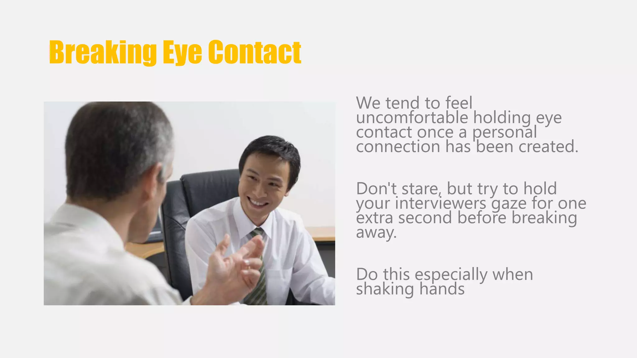 Breaking Eye Contact 
We tend to feel 
uncomfortable holding eye 
contact once a personal 
connection has been created. 
Don't stare, but try to hold 
your interviewers gaze for one 
extra second before breaking 
away. 
Do this especially when 
shaking hands 
 