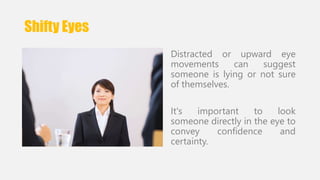 Shifty Eyes 
Distracted or upward eye 
movements can suggest 
someone is lying or not sure 
of themselves. 
It's important to look 
someone directly in the eye to 
convey confidence and 
certainty. 
 