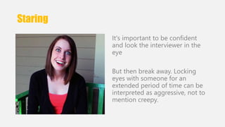 Staring 
It's important to be confident 
and look the interviewer in the 
eye 
But then break away. Locking 
eyes with someone for an 
extended period of time can be 
interpreted as aggressive, not to 
mention creepy. 
 