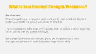 What is Your Greatest Strength/Weakness? 
Good Answer 
When I'm working on a project, I don't want just to meet deadlines. Rather, I 
prefer to complete the project well ahead of schedule. 
I have exceeded my sales goals every quarter and I've earned a bonus each year 
since I started with my current employer. 
Being organized wasn't my strongest point, but I implemented a time 
management system that really helped my organization skills. 
 
