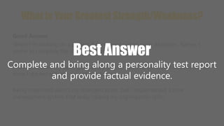 What is Your Greatest Strength/Weakness? 
Good Answer 
When I'm working on a project, I don't want just to meet deadlines. Rather, I 
prefer to complete the project well ahead of schedule. 
Best Answer 
Complete and bring along a personality test report 
I have exceeded my sales goals every quarter and I've earned a bonus each year 
since I started with my current employer. 
and provide factual evidence. 
Being organized wasn't my strongest point, but I implemented a time 
management system that really helped my organization skills. 
 