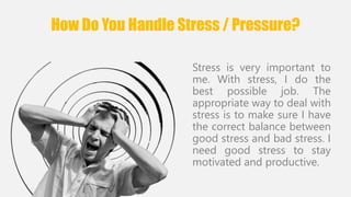 How Do You Handle Stress / Pressure? 
Stress is very important to 
me. With stress, I do the 
best possible job. The 
appropriate way to deal with 
stress is to make sure I have 
the correct balance between 
good stress and bad stress. I 
need good stress to stay 
motivated and productive. 
 