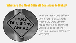 What are the Most Difficult Decisions to Make? 
Even though it was difficult 
when Peter quit without 
notice, we were able to 
rearrange the department 
workload to cover the 
position until a replacement 
was hired. 
 