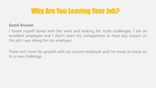 Why Are You Leaving Your Job? 
Good Answer 
I found myself bored with the work and looking for more challenges. I am an 
excellent employee and I didn't want my unhappiness to have any impact on 
the job I was doing for my employer. 
There isn't room for growth with my current employer and I'm ready to move on 
to a new challenge. 
 