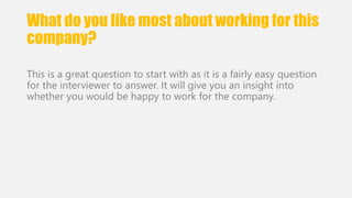 What do you like most about working for this 
company? 
This is a great question to start with as it is a fairly easy question 
for the interviewer to answer. It will give you an insight into 
whether you would be happy to work for the company. 
 