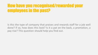 How have you recognised/rewarded your 
employees in the past? 
Is this the type of company that praises and rewards staff for a job well 
done? If so, how does this look? Is it a pat on the back, a promotion, a 
pay rise? This question should help you find out. 
 