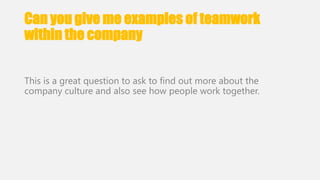 Can you give me examples of teamwork 
within the company 
This is a great question to ask to find out more about the 
company culture and also see how people work together. 
 
