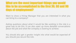 What are the most important things you would 
like to be accomplished in the first 30, 60 and 90 
days of employment? 
Want to show a Hiring Manager that you are interested in what you 
can bring to a company? 
Asking questions about what it would be like working in the role is a 
great way to do this. It can also open up more detailed conversations 
about the job and what the company is looking to achieve. 
You should also get a greater insight into what would be expected of 
you should you secure the role. 
 