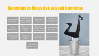 Questions to Never Ask at a Job Interview 
"How much does 
the job pay?" 
"What kind of 
benefits package 
do you offer?" 
"What are the 
hours?" 
"How many 
annual leave will 
I get?" 
"Can I 
telecommute?" 
"What kind of 
company is 
this?" 
"What do you 
like least about 
your employer?" 
"How much help 
will I get?" 
"Can I work at 
another job part 
time?" 
"Do you do 
background 
checks?" 
“So when is the 
baby due?" 
"How did I do?" 
Not asking 
questions at all. 
 