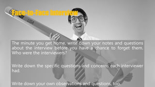 Face-to-Face Interview 
The minute you get home, write down your notes and questions 
about the interview before you have a chance to forget them. 
Who were the interviewers? 
Write down the specific questions and concerns each interviewer 
had. 
Write down your own observations and questions, too. 
 